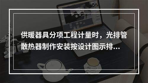 供暖器具分项工程计量时，光排管散热器制作安装按设计图示排管长