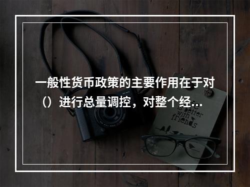 一般性货币政策的主要作用在于对（）进行总量调控，对整个经济产