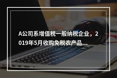 A公司系增值税一般纳税企业，2019年5月收购免税农产品一批