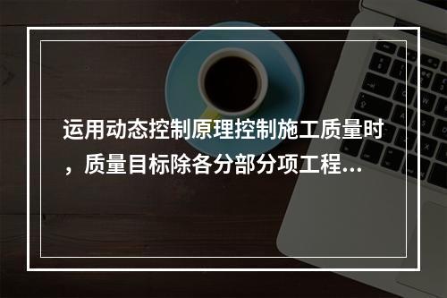 运用动态控制原理控制施工质量时，质量目标除各分部分项工程的施