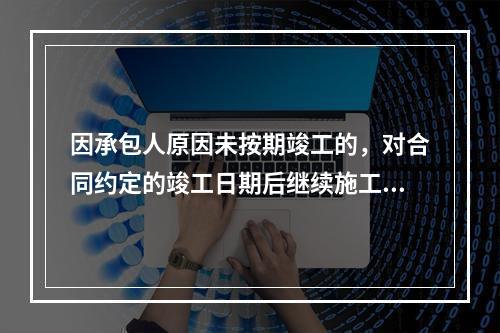 因承包人原因未按期竣工的，对合同约定的竣工日期后继续施工的工