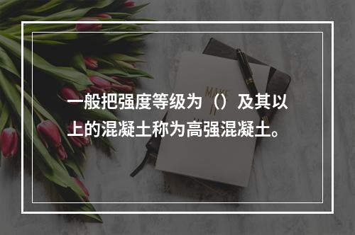 一般把强度等级为（）及其以上的混凝土称为高强混凝土。