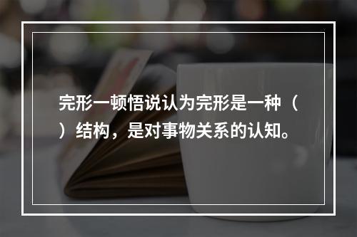 完形一顿悟说认为完形是一种（）结构，是对事物关系的认知。