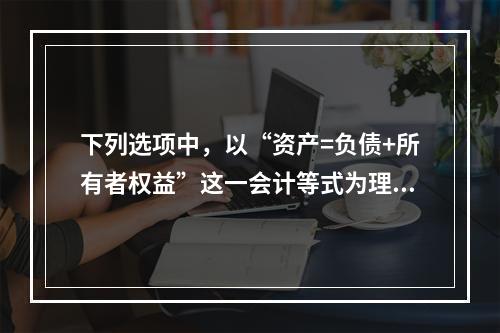 下列选项中，以“资产=负债+所有者权益”这一会计等式为理论依