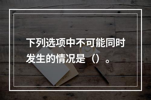 下列选项中不可能同时发生的情况是（）。