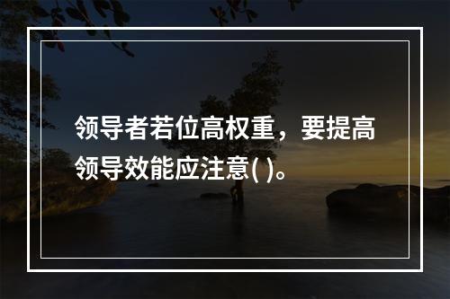 领导者若位高权重，要提高领导效能应注意( )。