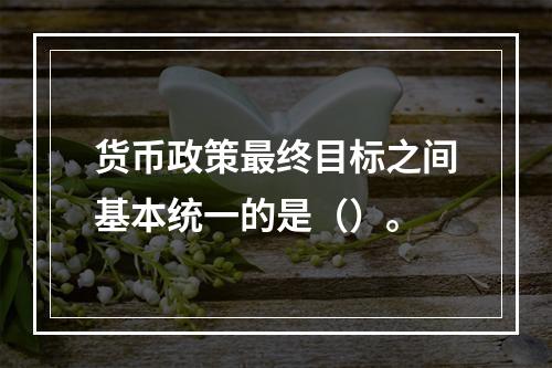 货币政策最终目标之间基本统一的是（）。