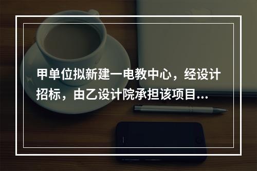 甲单位拟新建一电教中心，经设计招标，由乙设计院承担该项目设计