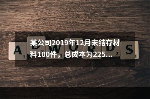 某公司2019年12月末结存材料100件，总成本为225万元