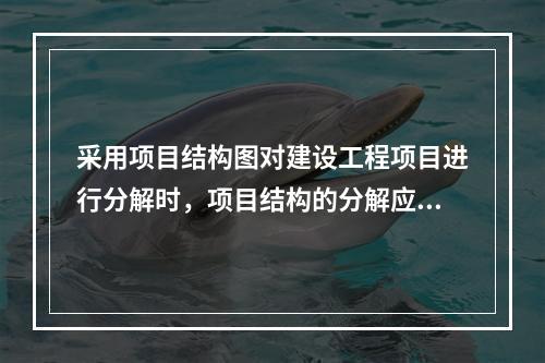 采用项目结构图对建设工程项目进行分解时，项目结构的分解应与整