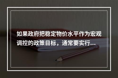 如果政府把稳定物价水平作为宏观调控的政策目标，通常要实行紧缩