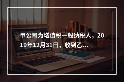 甲公司为增值税一般纳税人，2019年12月31日，收到乙公司