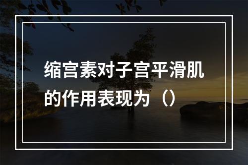 缩宫素对子宫平滑肌的作用表现为（）