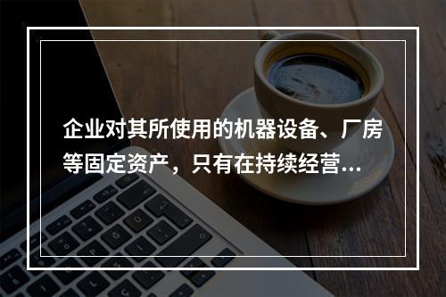 企业对其所使用的机器设备、厂房等固定资产，只有在持续经营的前