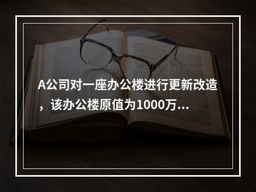 A公司对一座办公楼进行更新改造，该办公楼原值为1000万元，