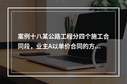 案例十八某公路工程分四个施工合同段，业主A以单价合同的方式签