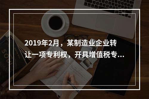 2019年2月，某制造业企业转让一项专利权，开具增值税专用发