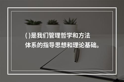 ( )是我们管理哲学和方法体系的指导思想和理论基础。