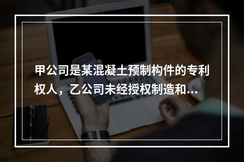 甲公司是某混凝土预制构件的专利权人，乙公司未经授权制造和销售