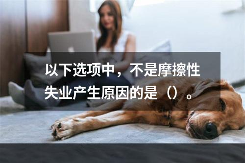 以下选项中，不是摩擦性失业产生原因的是（）。