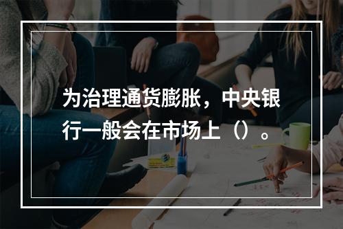 为治理通货膨胀，中央银行一般会在市场上（）。