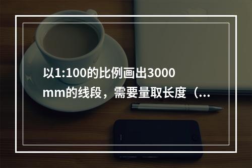 以1:100的比例画出3000mm的线段，需要量取长度（）