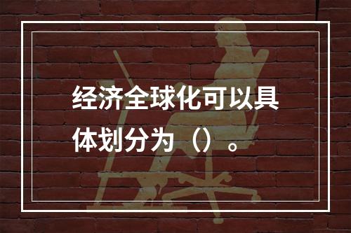 经济全球化可以具体划分为（）。