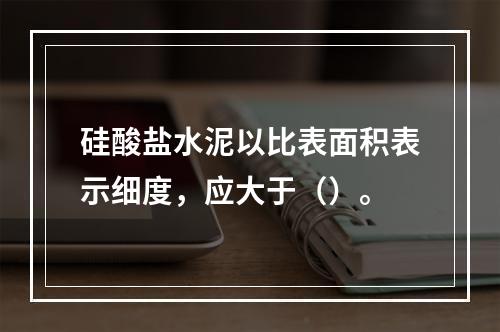 硅酸盐水泥以比表面积表示细度，应大于（）。