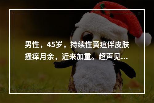 男性，45岁，持续性黄疸伴皮肤搔痒月余，近来加重。超声见肝内