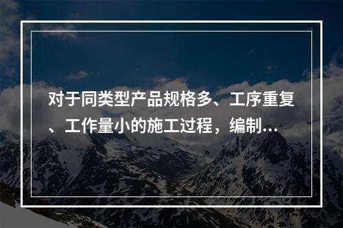 对于同类型产品规格多、工序重复、工作量小的施工过程，编制人工