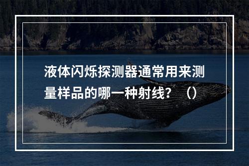 液体闪烁探测器通常用来测量样品的哪一种射线？（）