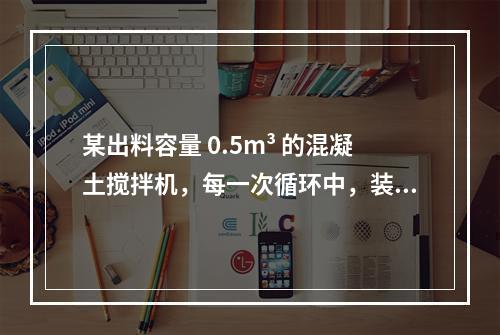 某出料容量 0.5m³ 的混凝土搅拌机，每一次循环中，装料、