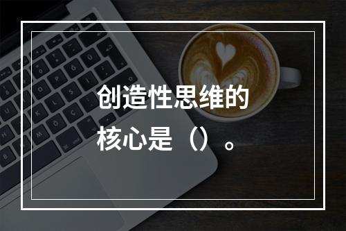 创造性思维的核心是（）。