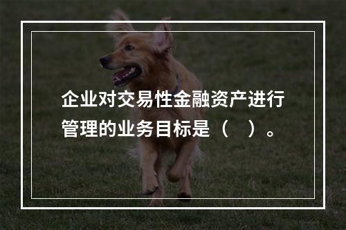 企业对交易性金融资产进行管理的业务目标是（　）。