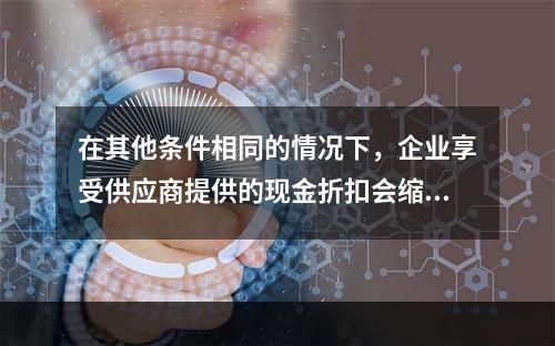 在其他条件相同的情况下，企业享受供应商提供的现金折扣会缩短现