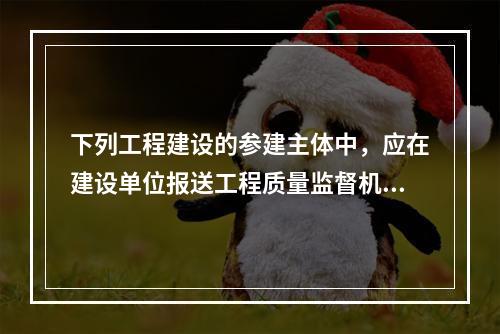 下列工程建设的参建主体中，应在建设单位报送工程质量监督机构的