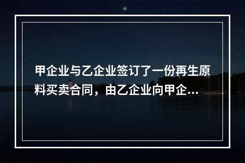 甲企业与乙企业签订了一份再生原料买卖合同，由乙企业向甲企业供