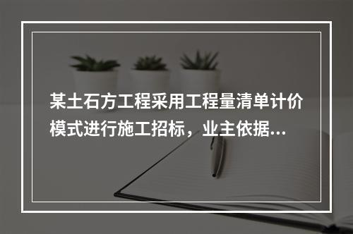 某土石方工程采用工程量清单计价模式进行施工招标，业主依据《建