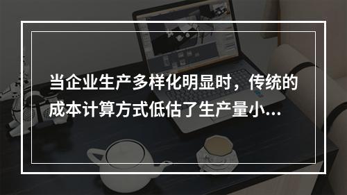 当企业生产多样化明显时，传统的成本计算方式低估了生产量小而技