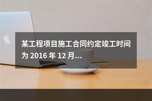 某工程项目施工合同约定竣工时间为 2016 年 12 月 3