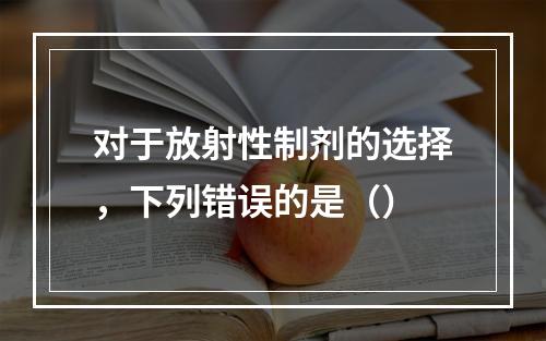 对于放射性制剂的选择，下列错误的是（）