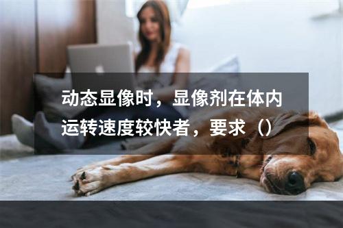 动态显像时，显像剂在体内运转速度较快者，要求（）