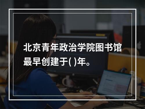 北京青年政治学院图书馆最早创建于( )年。