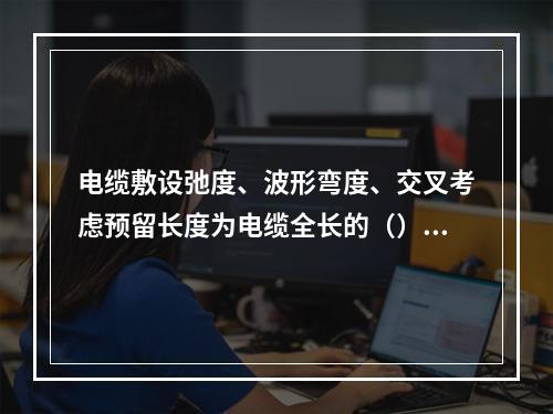 电缆敷设弛度、波形弯度、交叉考虑预留长度为电缆全长的（）。