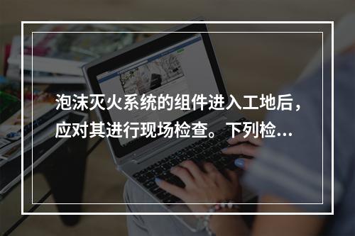 泡沫灭火系统的组件进入工地后，应对其进行现场检查。下列检查项