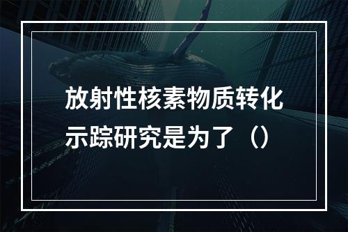 放射性核素物质转化示踪研究是为了（）