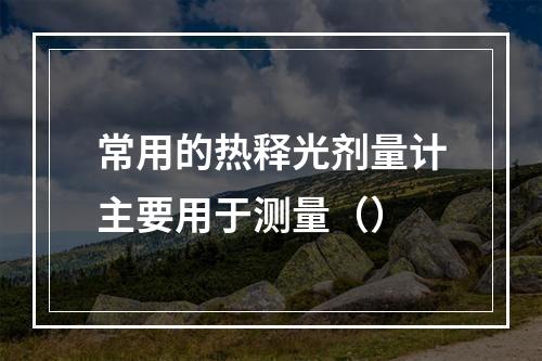 常用的热释光剂量计主要用于测量（）