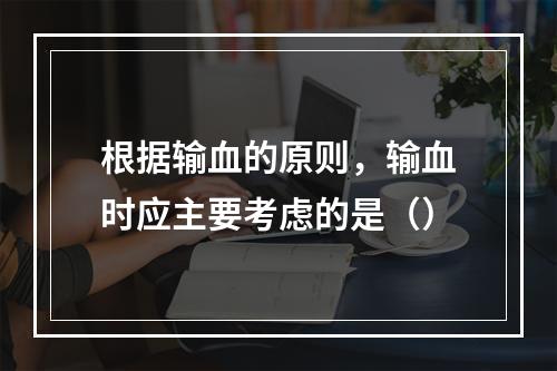 根据输血的原则，输血时应主要考虑的是（）