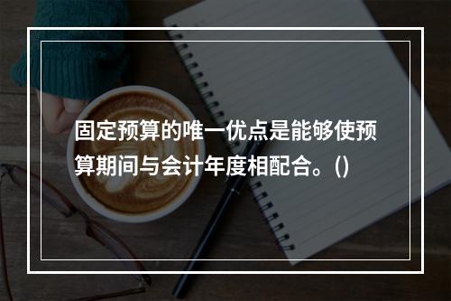 固定预算的唯一优点是能够使预算期间与会计年度相配合。()