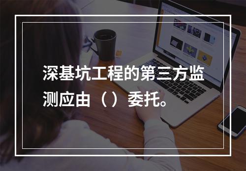 深基坑工程的第三方监测应由（ ）委托。